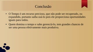 Conclusão
●   O Tempo é um recurso precioso, que não pode ser recuperado, ou
    expandido, portanto saiba usá-lo pois ele proporciona oportunidades
    iguais para todos.
●   Quem domina o tempo e sabe gerenciá-lo, tem grandes chances de
    ser uma pessoa efetivamente mais produtiva.
 