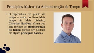 Princípios básicos da Administração de Tempo
●    O especialista em gestão do
     tempo e autor do livro Mais
     tempo & Mais dinheiro,
     Christian Barbosa afirma que
     este método de administração
     do tempo precisa ser pautado
     em alguns princípios básicos.
 