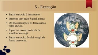 5 - Execução
●   Entrar em ação é importante.
●   Intenção sem ação é igual a nada.
●   De boas intenções, os fracassados
    estão cheios.
●   É preciso evoluir ao invés de
    simplesmente agir.
●   Entrar em ação. Evoluir e agir de
    forma crescente.
 