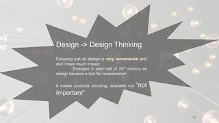 12
Design -> Design Thinking
Focusing just on design is very incremental and
don’t have much impact
Emerged in later half of 20th century as
design became a tool for consumerism
It makes products amusing, desirable but “not
important”
 