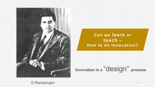 S Ramanujan
Can we learn or
teach –
How to do Innovation?
2
Innovation is a “design” process
 