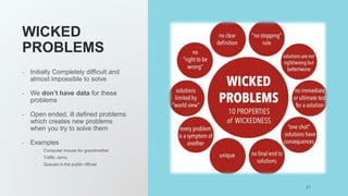WICKED
PROBLEMS
- Initially Completely difficult and
almost impossible to solve
- We don’t have data for these
problems
- Open ended, ill defined problems
which creates new problems
when you try to solve them
- Examples
- Computer mouse for grandmother
- Traffic Jams
- Queues in the public offices
21
 
