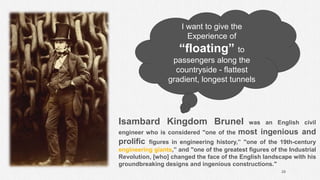 29
Isambard Kingdom Brunel was an English civil
engineer who is considered "one of the most ingenious and
prolific figures in engineering history,” "one of the 19th-century
engineering giants,” and "one of the greatest figures of the Industrial
Revolution, [who] changed the face of the English landscape with his
groundbreaking designs and ingenious constructions."
I want to give the
Experience of
“floating” to
passengers along the
countryside - flattest
gradient, longest tunnels
 