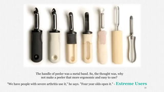 The handle of peeler was a metal band. So, the thought was, why
not make a peeler that more ergonomic and easy to use?
"We have people with severe arthritis use it," he says. "Four year olds open it." - Extreme Users
33
 