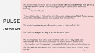 PULSE
• NEWS APP
• We did develop products before, but we didn’t think about things like gaining
empathy for our users or developing prototypes at that time. That was
missing.”
• - Founders of PULSE
• They met at cafés in Palo Alto where they also encountered their future users.
It was often the little insights that shaped their idea further:
• We started observing people reading news in cafés in Palo Alto.
• We basically stayed all day in a café for user tests.
• We then realized that other users felt the same way. They were also
dissatisfied with how news was read on mobile phones at that time.
• Newsreaders back then required you to put in RSS feeds and were tedious to set up.
• We focused on visuals so that users could discover a lot of content really
quickly.” 35
 