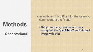 Methods
• Observations
• as at times it is difficult for the users to
communicate the “need”
• Baby products, people who has
accepted the “problem” and started
living with that
39
 