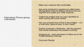 • Interviews (Focus group,
individual)
• Make your customer feel comfortable.
• Ask some introductory questions to collect basic
demographics that you believe will drive how you
segment and qualify your initial customer.
• Outline the problem that you have identified as
worth solving with some context.
• Ask your prospect how critical is this problem – is it
a must-have, good-to-have, or don’t need?
• Explore Customer’s Worldview - Ask the prospect
how he/she addresses this problem currently.
• Wrapping Up - seek permission to follow-up for the
Problem/Solution interview
• Document Results
40
 