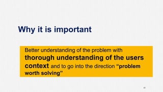 Why it is important
46
Better understanding of the problem with
thorough understanding of the users
context and to go into the direction “problem
worth solving”
 
