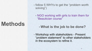 Methods
• follow 5 WHYs to get the “problem worth
solving”)
• NGO working with girls to train them for
“Beautician course”
• What is the job to be done?
• Workshop with stakeholders - Present
“problem statement” to other stakeholders
in the ecosystem to refine it.
47
 