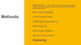 Methods
• Brainwriting – This is like brainstorming, but everyone
writes down and passes ideas for others to add to before
discussing these.
• Blue Ocean Strategy
• Worst Possible Idea
• Challenging Assumptions
• Mind mapping
• Zero budget ideation
• Extreme case ideation
• Storyboarding
55
 
