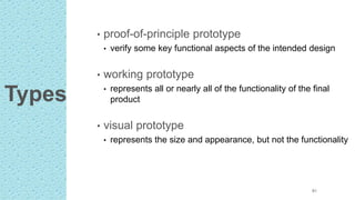 Types
• proof-of-principle prototype
• verify some key functional aspects of the intended design
• working prototype
• represents all or nearly all of the functionality of the final
product
• visual prototype
• represents the size and appearance, but not the functionality
61
 