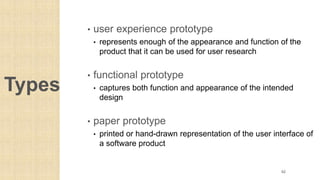 Types
• user experience prototype
• represents enough of the appearance and function of the
product that it can be used for user research
• functional prototype
• captures both function and appearance of the intended
design
• paper prototype
• printed or hand-drawn representation of the user interface of
a software product
62
 