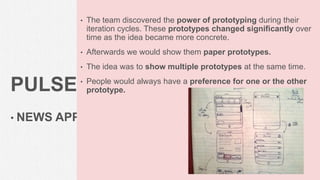 PULSE
• NEWS APP
• The team discovered the power of prototyping during their
iteration cycles. These prototypes changed significantly over
time as the idea became more concrete.
• Afterwards we would show them paper prototypes.
• The idea was to show multiple prototypes at the same time.
• People would always have a preference for one or the other
prototype.
63
 