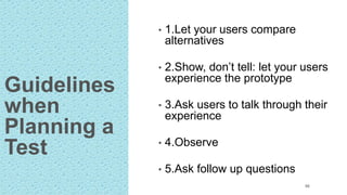 Guidelines
when
Planning a
Test
• 1.Let your users compare
alternatives
• 2.Show, don’t tell: let your users
experience the prototype
• 3.Ask users to talk through their
experience
• 4.Observe
• 5.Ask follow up questions
66
 