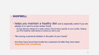 • SHOPWELL
• helps you maintain a healthy diet and is especially useful if you are
allergic to or want to avoid certain foods.
• Its app delivers ratings for a wide variety of food items specific to your profile, helping
you find healthier alternatives to foods you like to eat.
• "like having a personal dietitian in the palm of your hands”
• And they have found that mostly the customers hit after they have been
diagnosed with something
72
 
