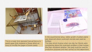 This is a lower limb operated manual device to
assist upper limb impaired or those which an
injury to turn/flip the pages of books easily.
In this experimental setup, better growth of potted plants
was observed where cockroach excreta was used as
fertiliser.
This idea struck Ananya when one day her friends were
complaining about the cockroach problem in their homes.
She then wondered whether this pest could be used for
productive purposes and then carried out this experiment.
76
 