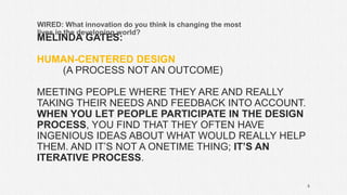 MELINDA GATES:
HUMAN-CENTERED DESIGN
(A PROCESS NOT AN OUTCOME)
MEETING PEOPLE WHERE THEY ARE AND REALLY
TAKING THEIR NEEDS AND FEEDBACK INTO ACCOUNT.
WHEN YOU LET PEOPLE PARTICIPATE IN THE DESIGN
PROCESS, YOU FIND THAT THEY OFTEN HAVE
INGENIOUS IDEAS ABOUT WHAT WOULD REALLY HELP
THEM. AND IT’S NOT A ONETIME THING; IT’S AN
ITERATIVE PROCESS.
WIRED: What innovation do you think is changing the most
lives in the developing world?
8
 