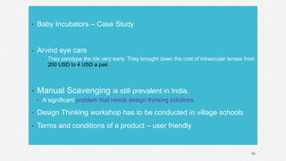 • Baby Incubators – Case Study
• Arvind eye care
• They porotype the ide very early. They brought down the cost of intraocular lenses from
200 USD to 4 USD a pair.
• Manual Scavenging is still prevalent in India.
• A significant problem that needs design thinking solutions
• Design Thinking workshop has to be conducted in village schools
• Terms and conditions of a product – user friendly
80
 