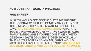 HOW DOES THAT WORK IN PRACTICE?
PAUL FARMER
IN HAITI I WOULD SEE PEOPLE SLEEPING OUTSIDE
THE HOSPITAL WITH THEIR DONKEY SADDLE UNDER
THEIR NECK — THEY’D BEEN WAITING THERE FOR
DAYS. AND NO ONE WAS ASKING THEM, “WHAT ARE
YOU EATING WHILE YOU’RE WAITING? WHAT IS YOUR
FAMILY EATING WHILE YOU’RE GONE?” WE HAVE TO
DESIGN A HEALTH DELIVERY SYSTEM BY ACTUALLY
TALKING TO PEOPLE AND ASKING, “WHAT WOULD
MAKE THIS SERVICE BETTER FOR YOU?” AS SOON AS
YOU START ASKING, YOU GET A FLOOD OF ANSWERS.
9
 