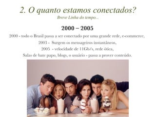 2000 – 2005 2000 - todo o Brasil passa a ser conectado por uma grande rede, e-commerce,  2003 -  Surgem os mensageiros instantâneos, 2005  - velocidade de 11Gb/s, rede ótica, Salas de bate papo, blogs, o usuário - passa a prover conteúdo. 2. O quanto estamos conectados? Breve Linha do tempo... 