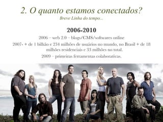 2006-2010 2006 – web 2.0 – blogs/CMS/softwares online 2007- + de 1 bilhão e 234 milhões de usuários no mundo, no Brasil + de 18 milhões residenciais e 33 milhões no total. 2009 – primeiras ferramentas colaborativas. 2. O quanto estamos conectados? Breve Linha do tempo... 