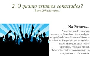No Futuro... Maior acesso do usuário a customização de Interfaces, widgets, integração de interfaces em diferentes plataformas, integração dos conteúdos, dados entregues pelos nossos aparelhos, realidade virtual, colaboração, melhor compreensão do comportamento do usuário. 2. O quanto estamos conectados? Breve Linha do tempo... 