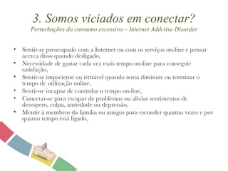 3. Somos viciados em conectar? Perturbações do consumo excessivo – Internet Addctive Disorder Sentir-se preocupado com a Internet ou com os serviços on-line e pensar acerca disso quando desligado, Necessidade de gastar cada vez mais tempo on-line para conseguir satisfação, Sentir-se impaciente ou irritável quando tenta diminuir ou terminar o tempo de utilização online, Sentir-se incapaz de controlar o tempo on-line, Conectar-se para escapar de problemas ou aliviar sentimentos de desespero, culpa, ansiedade ou depressão, Mentir à membros da família ou amigos para esconder quantas vezes e por quanto tempo está ligado, 