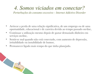 4. Somos viciados em conectar? Perturbações do consumo excessivo – Internet Addctive Disorder Arriscar a perda de uma relação significativa, de um emprego ou de uma oportunidade, educacional e de carreira devido ao tempo passado on-line, Continuar a utilização mesmo depois de gastar demasiado dinheiro em serviços on-line, Sentir-se mal quando não está conectado, com aumento de depressão, irritabilidade ou instabilidade de humor, Permanecer ligado mais tempo do que tinha planejado. 