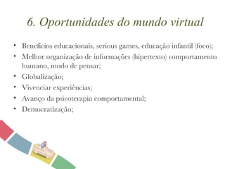 6. Oportunidades do mundo virtual Benefícios educacionais, serious games, educação infantil (foco); Melhor organização de informações (hipertexto) comportamento humano, modo de pensar; Globalização; Vivenciar experiências; Avanço da psicoterapia comportamental; Democratização; 