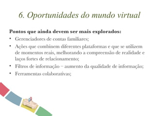 Pontos que ainda devem ser mais explorados: Gerenciadores de contas familiares; Ações que combinem diferentes plataformas e que se utilizem de momentos reais, melhorando a compreensão de realidade e laços fortes de relacionamento; Filtros de informação – aumento da qualidade de informação; Ferramentas colaborativas; 6. Oportunidades do mundo virtual 