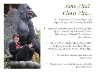 Jane Vita?  Flora Vita... Interaction e Visual designer com Especialização em Webdesign PUCPR Empresas onde trabalhou: Learnway, INDT, Fjord/Helsinki, Lojas Renner, Positivo Educacional, Diário de Pernambuco,  Free Software, Clientes: Volvo, Nokia Music/Maps/OVI, Nokia Siemens, Renault, Lojas Renner, Positivo, Tve, Ericsson, Yahoo, Skype, HP... Desenvolveu produtos para diversas plataformas. Atualmente é sócia-fundadora de A Guilda Entretenimento  
