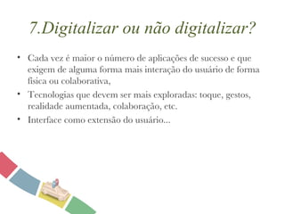 7.Digitalizar ou não digitalizar? Cada vez é maior o número de aplicações de sucesso e que exigem de alguma forma mais interação do usuário de forma física ou colaborativa, Tecnologias que devem ser mais exploradas: toque, gestos, realidade aumentada, colaboração, etc. Interface como extensão do usuário... 