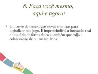 8. Faça você mesmo,  aqui e agora! Utilize-se de tecnologias novas e antigas para digitalizar este jogo. É imprescindível a interação real do usuário de forma física e também que exija a colaboração de outros usuários. 