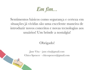 Em fim... Sentimentos básicos como segurança e certeza em situações já vividas são uma excelente maneira de introduzir novos conceitos e novas tecnologias aos usuários! Um brinde a nostalgia! Obrigado! Jane Vita – jane.vita@gmail.com Chico Spencer – chicospencer@gmail.com 