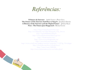 Referências: O futuro da Internet  – André Lemos e Pierre Lévy The Future of the Internet   And How to Stop It  - Jonathan Zittrain  A History of the Internet and the Digital Future   - Johnny Ryan  Next - The Future Just Happened -  Michael Lewis http://blog.monopolycitystreets.com/ http://en.wikipedia.org/wiki/Monopoly_City_Streets http://npossibilidades.blog.br http://www.informationarchitects.jp/en/ http://thinkvitamin.com/ http://www.servicedesigntools.org/ http://www.ted.com/index.php http://www.wired.com/gadgets/wireless/magazine/17-02/lp_10coolapps http://www.pbs.org/kcet/wiredscience/ http://vimeo.com/2696386 http://www.informationweek.com/index.jhtml 