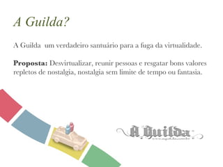 A Guilda? A Guilda  um verdadeiro santuário para a fuga da virtualidade. Proposta:  Desvirtualizar, reunir pessoas e resgatar bons valores repletos de nostalgia, nostalgia sem limite de tempo ou fantasia. 