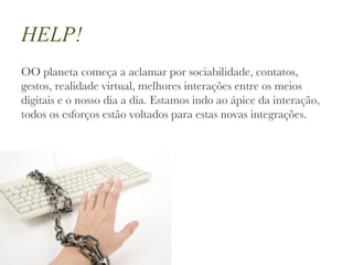 HELP! OO planeta começa a aclamar por sociabilidade, contatos, gestos, realidade virtual, melhores interações entre os meios digitais e o nosso dia a dia. Estamos indo ao ápice da interação, todos os esforços estão voltados para estas novas integrações.  