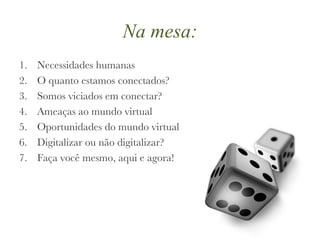 Na mesa: Necessidades humanas O quanto estamos conectados? Somos viciados em conectar? Ameaças ao mundo virtual Oportunidades do mundo virtual Digitalizar ou não digitalizar? Faça você mesmo, aqui e agora! 