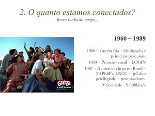 2. O quanto estamos conectados? Breve Linha do tempo... 1960 – 1989 1960 – Guerra fria – idealização e primeiras pesquisas, 1969 – Primeiro email – LOGIN 1987 – A internet chega no Brasil – FAPESP e LNCC –  público privilegiado – pesquisadores. Velocidade – 9.600bits/s 