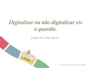 Digitalizar ou não digitalizar eis a questão. por Jane Vita e Chico Spencer 2.11.2010 – Interaction South America – Curitiba/PR 
