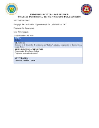 UNIVERSIDAD CENTRAL DEL ECUADOR
FACULTAD DE FILOSOFÍA, LETRAS Y CIENCIAS DE LA EDUACIÓN
JEFFERSON PILCO
Pedagogía De Las Ciencias Experimentales De La Informática 2”C”
Programación Estructurada
Msc. Victor Zapata
23 de diciembre del 2020
TEMA:
Eclipse
OBJETIVO:
Conocer el de desarrollo de sentencias en “Eclipse”, edición, compilación, y depuración de
código Java.
RESULTADOS DE APRENDIZAJE
Comprensión del software Eclipse
Programar sentencias de control
ACTIVIDADES:
Ingresar cantidad y sacar
 
