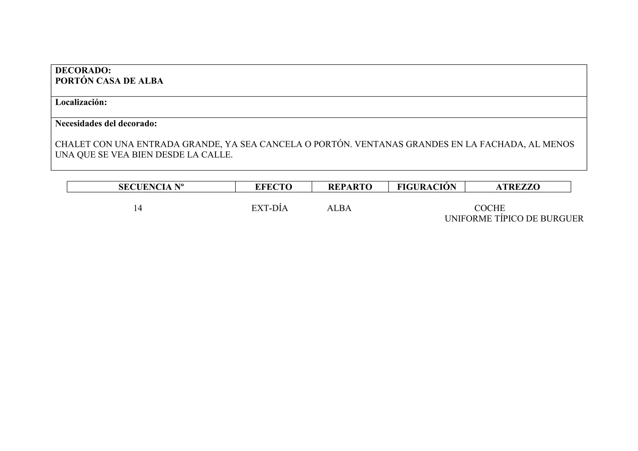 DECORADO:
PORTÓN CASA DE ALBA

Localización:

Necesidades del decorado:

CHALET CON UNA ENTRADA GRANDE, YA SEA CANCELA O PORTÓN. VENTANAS GRANDES EN LA FACHADA, AL MENOS
UNA QUE SE VEA BIEN DESDE LA CALLE.


                SECUENCIA Nº        EFECTO        REPARTO      FIGURACIÓN        ATREZZO

                   14               EXT-DÍA       ALBA                       COCHE
                                                                        UNIFORME TÍPICO DE BURGUER
 