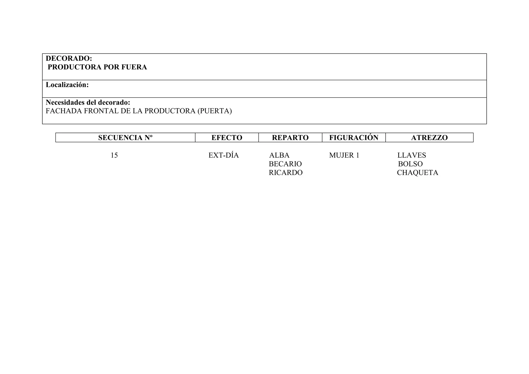DECORADO:
PRODUCTORA POR FUERA

Localización:

Necesidades del decorado:
FACHADA FRONTAL DE LA PRODUCTORA (PUERTA)


                SECUENCIA Nº        EFECTO   REPARTO   FIGURACIÓN     ATREZZO

                  15               EXT-DÍA   ALBA      MUJER 1      LLAVES
                                             BECARIO                BOLSO
                                             RICARDO                CHAQUETA
 