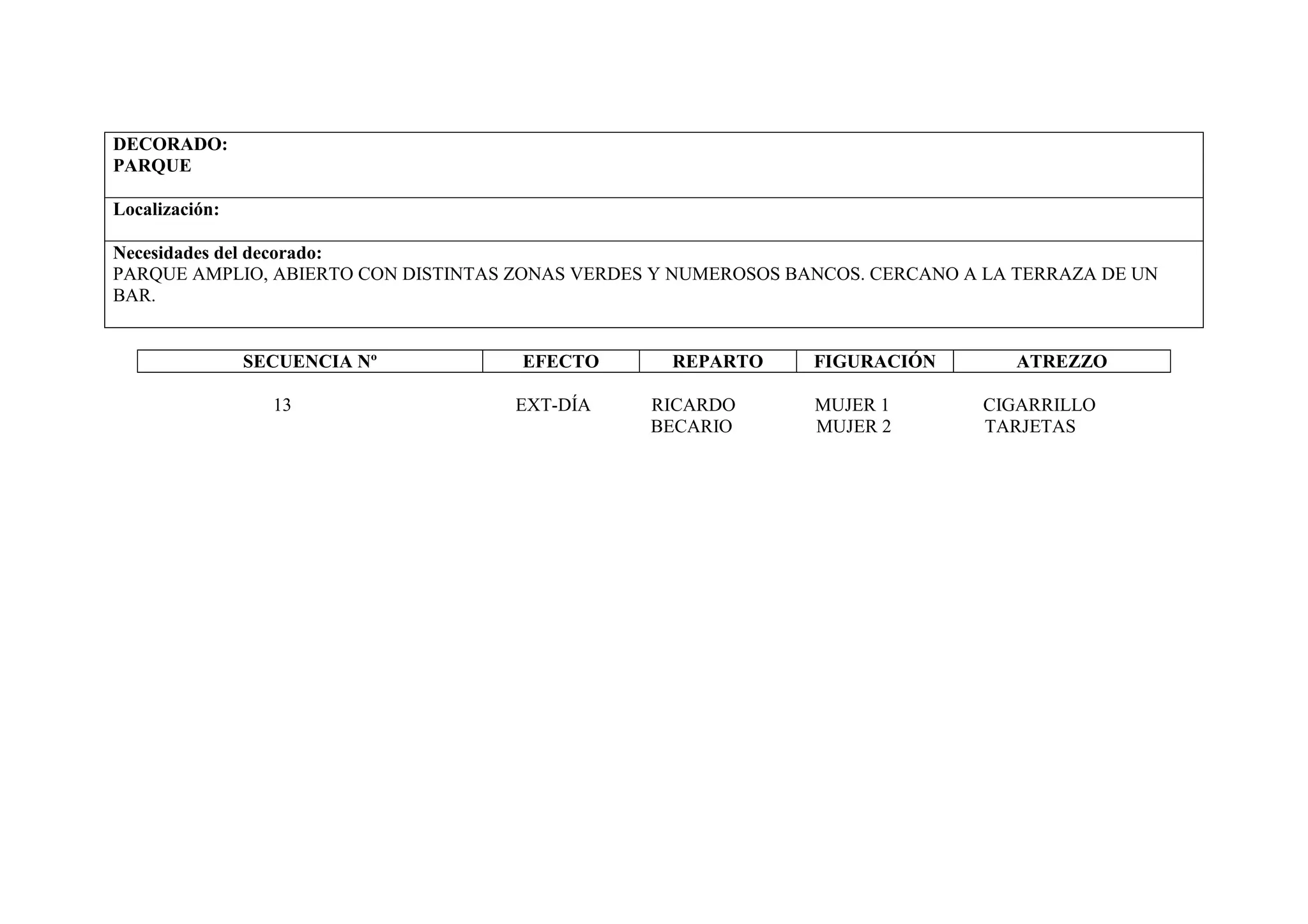 DECORADO:
PARQUE

Localización:

Necesidades del decorado:
PARQUE AMPLIO, ABIERTO CON DISTINTAS ZONAS VERDES Y NUMEROSOS BANCOS. CERCANO A LA TERRAZA DE UN
BAR.


                SECUENCIA Nº         EFECTO        REPARTO      FIGURACIÓN        ATREZZO

                  13                EXT-DÍA      RICARDO        MUJER 1        CIGARRILLO
                                                 BECARIO        MUJER 2        TARJETAS
 