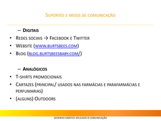 SUPORTES E MEIOS DE COMUNICAÇÃO
– DIGITAIS
• REDES SOCIAIS → FACEBOOK E TWITTER
• WEBSITE (WWW.BURTSBEES.COM)
• BLOG (BLOG.BURTSBEESBABY.COM/)
– ANALÓGICOS
• T-SHIRTS PROMOCIONAIS
• CARTAZES (PRINCIPAL/ USADOS NAS FARMÁCIAS E PARAFARMÁCIAS E
PERFUMARIAS)
• (ALGUNS) OUTDOORS
DESENHO GRÁFICO APLICADO À COMUNICAÇÃO
 