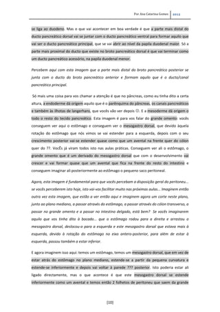 Por Ana Catarina Gomes 2012
[10]
se liga ao duodeno. Mas o que vai acontecer em boa verdade é que a parte mais distal do
ducto pancreático dorsal vai se juntar com o ducto pancreático ventral para formar aquilo que
vai ser o ducto pancreático principal, que se vai abrir ao nível da papila duodenal maior. Só a
parte mais proximal do ducto que existe no broto pancreático dorsal é que vai terminar como
um ducto pancreático acessório, na papila duodenal menor.
Percebem aqui com esta imagem que a parte mais distal do broto pancreático posterior se
junta com o ducto do broto pancreático anterior e formam aquilo que é o ducto/canal
pancreático principal.
Só mais uma coisa para vos chamar a atenção é que no pâncreas, como eu tinha dito a certa
altura, a endoderme dá origem aquilo que é o parênquima do pâncreas, os canais pancreáticos
e também às ilhotas de langerhans, que vocês vão ver depois . E a mesoderme dá origem o
todo o resto do tecido pancreático. Esta imagem é para vos falar do grande omento: vocês
conseguem ver aqui o estômago e conseguem ver o mesogastro dorsal, que devido àquela
rotação do estômago que nós vimos se vai estender para a esquerda, depois com o seu
crescimento posterior vai-se estender quase como que um avental na frente quer do cólon
quer do ??. VocÊs já viram todos isto nas aulas práticas. Conseguem ver ali o estômago, o
grande omento que é um derivado do mesogastro dorsal que com o desenvolvimento vai
crescer e vai formar quase que um avental que fica na frente do resto do intestino e
conseguem imaginar ali posteriormente ao estômago o pequeno saco peritoneal.
Agora, esta imagem é fundamental para que vocês percebam a disposição geral do peritoneu...
se vocês perceberem isto hoje, isto vai-vos facilitar muito nas próximas aulas... Imaginem então
outra vez esta imagem, que estão a ver então aqui e imaginem agora um corte neste plano,
junto ao plano mediano, a passar através do estômago, a passar através do cólon transverso, a
passar no grande omento e a passar no intestino delgado, está bem? Se vocês imaginarem
aquilo que vos tinha dito à bocado... que o estômago rodou para a direita e arrastou o
mesogastro dorsal, deslocou-o para a esquerda e este mesogastro dorsal que estava mais à
esquerda, devido à rotação do estômago no eixo antero-posterior, para além de estar à
esquerda, passou também a estar inferior.
E agora imaginem isso aqui: temos um estômago, temos um mesogastro dorsal, que em vez de
estar atrás do estômago no plano mediano, estende-se a partir da pequena curvatura e
estende-se inferiormente e depois vai voltar à parede ??? posterior. Isto poderia estar ali
ligado directamente, mas o que acontece é que este mesogastro dorsal se estende
inferiormente como um avental e temos então 2 folhetos de peritoneu que saem da grande
 
