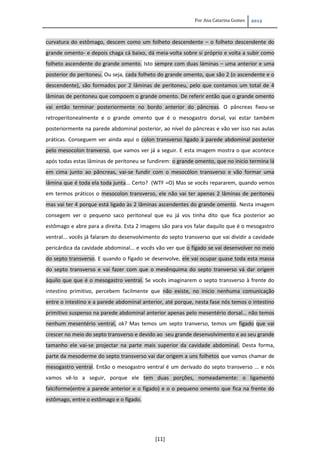 Por Ana Catarina Gomes 2012
[11]
curvatura do estômago, descem como um folheto descendente – o folheto descendente do
grande omento- e depois chaga cá baixo, dá meia-volta sobre si próprio e volta a subir como
folheto ascendente do grande omento. Isto sempre com duas láminas – uma anterior e uma
posterior do peritoneu. Ou seja, cada folheto do grande omento, que são 2 (o ascendente e o
descendente), são formados por 2 lâminas de peritoneu, pelo que contamos um total de 4
lâminas de peritoneu que compoem o grande omento. De referir então que o grande omento
vai então terminar posteriormente no bordo anterior do pâncreas. O pâncreas fixou-se
retroperitonealmente e o grande omento que é o mesogastro dorsal, vai estar também
posteriormente na parede abdominal posterior, ao nível do pâncreas e vão ver isso nas aulas
práticas. Conseguem ver ainda aqui o colon transverso ligado à parede abdominal posterior
pelo mesocolon tranverso, que vamos ver já a seguir. E esta imagem mostra o que acontece
após todas estas lâminas de peritoneu se fundirem: o grande omento, que no inicio termina lá
em cima junto ao pâncreas, vai-se fundir com o mesocólon transverso e vão formar uma
lâmina que é toda ela toda junta... Certo? (WTF =O) Mas se vocês repararem, quando vemos
em termos práticos o mesocolon transverso, ele não vai ter apenas 2 lâminas de peritoneu
mas vai ter 4 porque está ligado às 2 lâminas ascendentes do grande omento. Nesta imagem
consegem ver o pequeno saco peritoneal que eu já vos tinha dito que fica posterior ao
estômago e abre para a direita. Esta 2 imagens são para vos falar daquilo que é o mesogastro
ventral... vocês já falaram do desenvolvimento do septo transverso que vai dividir a cavidade
pericárdica da cavidade abdominal... e vocês vão ver que o fígado se vai desenvolver no meio
do septo transverso. E quando o fígado se desenvolve, ele vai ocupar quase toda esta massa
do septo transverso e vai fazer com que o mesênquima do septo tranverso vá dar origem
àquilo que que é o mesogastro ventral. Se vocês imaginarem o septo transverso à frente do
intestino primitivo, percebem facilmente que não existe, no inicio nenhuma comunicação
entre o intestino e a parede abdominal anterior, até porque, nesta fase nós temos o intestino
primitivo suspenso na parede abdominal anterior apenas pelo mesentério dorsal... não temos
nenhum mesentério ventral, ok? Mas temos um septo tranverso, temos um fígado que vai
crescer no meio do septo transverso e devido ao seu grande desenvolvimento e ao seu grande
tamanho ele vai-se projectar na parte mais superior da cavidade abdominal. Desta forma,
parte da mesoderme do septo transverso vai dar origem a uns folhetos que vamos chamar de
mesogastro ventral. Então o mesogastro ventral é um derivado do septo transverso ... e nós
vamos vê-lo a seguir, porque ele tem duas porções, nomeadamente: o ligamento
falciforme(entre a parede anterior e o fígado) e o o pequeno omento que fica na frente do
estômago, entre o estômago e o fígado.
 