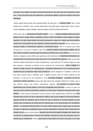 Por Ana Catarina Gomes 2012
[13]
(estrutura com origem no septo transverso) através de uma área que nós chamamos a área
nua – única área que não tem peritoneu e permanece ligado a parte do tendão central do
diafragma.
Vamos agora passar para uma segunda parte da aula que é o intestino médio, que é mais
simples que o enterior, mas é muito importante esta parte para compreender como é que o
inestino delgado e grosso atingem aquela posição no final do desenvolvimento.
Então quais são os derivados do intestino médio? Temos o intestino delgado distal aos canais
biliares, temos o cego, temos o apêndice, temos o cólon ascendente, temos depois o ângulo
hepático e os dois terços direitos do cólon transverso e vamos ver depois que este intestino
médio tem como grande vaso de irrigação a artéria mesentérica superior. Vemos então aqui o
intestino médio, a mesentérica superior, o mesentério dorsal. Ok? E eu queria que vocês
começa-sem a ter aqui 2 noções: é que este intestino médio vai permanecer ligado, ou é o
sítio onde se mantém a comunicação do intestino primitivo com o saco vitelino, por isso ele vai
manter-se ligado ao saco vitelino por aquilo que nós chamamos de divertículo de Meckel e vai-
se desenvolver em torno de um eixo que vai ser a art. Mesentérica superior. Note-se que este
intestino médio desenvolve-se muito rapidamente e por volta da ??? semana algumas ansas
vão começar a enodular-se devido ao seu aumento de comprimento. Como o fígado e o
intestino médio crescem mt rapidamente, a cavidade abdominal vai ser, temporariamente
insuficiente para comportar todas estas estruturas. VocÊs imaginam o embrião a crescer ao
seu ritmo normal, quer o intestino quer o fígado crescem com um ritmo superior ao do
embrião e o que vai ter de acontecer é uma herniação fisiológica, o intestino vai ter de
continuar a crescer mas fora, porque não cabe dentro da cavidade abdominal. Então o que é
que temos?: temos uma artéria mesentérica superior, um intestino a crescer muito
rapidamente que vai dar origem a uma ansa, designada ansa primitiva e vamos ter aqui um
eixo que inclui a artéria mesentérica superior e o local onde o intestino comunica com o saco
vitelino. E o que é que vai acontecer? Isto vai crescer muito rapidamente, vamos ter uma ansa
intestinal que vai ter um ramo superior(ou cefálico, que vai dar origem às estruturas desde a
segunda porção do duodeno até ao ponto em que o intestino se encontra ligado ao saco
vitelino que corresponde ao divertículo de Meckel que é um remanescente do canal/ducto
vitelino - na porção terminal do ílio) e um ramo inferior (que vai dar origem quer ao resto do
ílio quer ao cego quer ao apêndice, quer ao cólon ascendente e parte do cólon transverso) em
relação ao eixo que vos tinha falado. Quando ocorre esta herniação fisiológica vão reparar que
o intestino se projecta para o exterior do embrião, rodando-se cerca de 270 graus com um
sentido que é antihorário. Então a parte que é mais inferior da ansa, vai passar a ser mais
 