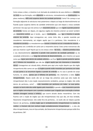 Por Ana Catarina Gomes 2012
[2]
Como estava a dizer, o intestino é um derivado da endoderme do saco vitelino e o intestino,
no inicio da sua formação, está adjacente às estruturas, nomeadamente ao masênquima (no
plano mediano), NÃO está suspenso dentro da cavidade peritoneal. Certo? Ele começa a sua
formação adjacente às estruturas mais posteriores e depois ao longo do desenvolvimento vai
ficando quase suspenso dentro da cavidade embrionária que será depois a nossa cavidade
peritoneal. Isto aqui que nós vemos é um mesentério dorsal que está ligado à parede posterior
do embrião. Vamos ver depois, em algumas regiões do intestino anterior vai existir também
um mesentério ventral que é tecido... que é mesênquima... que liga o intestino à parede
anterior do embrião. Aqui conseguimos ver, como tinha dito, a parede revestida por
mesoderme internamente, vai origem aquilo que é o peritoneu. Esta mesoderme é a
mesoderme somática e a mesodereme que reveste o intestino vai ser a mesoderme visceral, e
conseguimos ver o embrião em corte com o mesentério dorsal. Estes cortes transversais são
para vos mostrar o quê? Aquilo que eu vos estava a dizer. No inicio, o intestino primitivo inicia
o seu desenvolvimento adjacente à parede mais posterior da cavidade peritoneal ou da
caviadade embrionária e ao longo das semanas de desenvolvimento, este intestino vai quase
como que migrar para dentro da caidade celómica e vai ficar ligado à parede posterior apenas
por 2 folhetos de mesoderme que vão dar origem aquilo que nós chamamos o mesentério
dorsal. Conseguimos ver através disto, olhando para aqui uma noção daquilo que são órgão
intraperitonais.Nós vamos ver que os órgãos quando estão revestidos por peritoneu em todas
as suas partes e se encontram ligados à parede do embrião ou no caso à parede do corpo
humano, no adulto, apenas por 2 folhetos de peritoneu, nós chamamos a estes órgãos
intraperitoneais. Depois vocês vão ver ao longo das próximas aulas que esta noção de
intraperitoneal não é uma noção necessáriamente verdadeira, porque os órgãos não estão
dentro do peritoneu, certo? ... Estão revestidos por peritoneu em todas as suas partes,
excepto no local onde eles estão ligados pelo mesentério à parede e esse mesentério permite
que os órgãos comuniquem com a parede e recebam quer irrigação quer enervação e tenham
também drenagem venosa e linfática, que ocorre através destes mesentérios. Com isto
ficamos com a noção de órgãos que são intraperitoneais mas que são, em boa verdade,
falsamente intraperitoneais: eles estão fora do peritoneu... (e vocês vão ver depois quando
falarem de peritoneu, o único órgão que é verdadeiramente intraperitoneal é o ovário da
mulher... o homem não tem nenhum órgão verdadeiramente intraperitoneal )... e eles são
ditos intraperitoneais, mas em boa verdade, são falsamente intraperitoneais porque estão fora
do peritoneu. Ok?
 