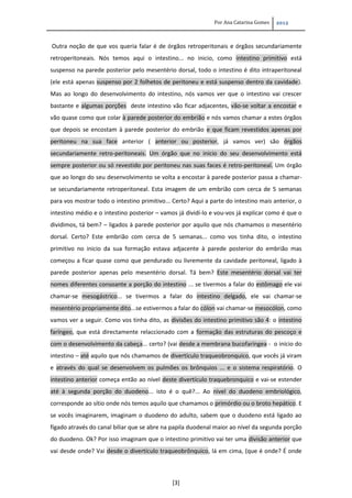 Por Ana Catarina Gomes 2012
[3]
Outra noção de que vos queria falar é de órgãos retroperitonais e órgãos secundariamente
retroperitoneais. Nós temos aqui o intestino... no inicio, como intestino primitivo está
suspenso na parede posterior pelo mesentério dorsal, todo o intestino é dito intraperitoneal
(ele está apenas suspenso por 2 folhetos de peritoneu e está suspenso dentro da cavidade).
Mas ao longo do desenvolvimento do intestino, nós vamos ver que o intestino vai crescer
bastante e algumas porções deste intestino vão ficar adjacentes, vão-se voltar a encostar e
vão quase como que colar à parede posterior do embrião e nós vamos chamar a estes órgãos
que depois se encostam à parede posterior do embrião e que ficam revestidos apenas por
peritoneu na sua face anterior ( anterior ou posterior, já vamos ver) são órgãos
secundariamente retro-peritoneais. Um órgão que no inicio do seu desenvolvimento está
sempre posterior ou só revestido por peritoneu nas suas faces é retro-peritoneal. Um órgão
que ao longo do seu desenvolvimento se volta a encostar à parede posterior passa a chamar-
se secundariamente retroperitoneal. Esta imagem de um embrião com cerca de 5 semanas
para vos mostrar todo o intestino primitivo... Certo? Aqui a parte do intestino mais anterior, o
intestino médio e o intestino posterior – vamos já dividí-lo e vou-vos já explicar como é que o
dividimos, tá bem? – ligados à parede posterior por aquilo que nós chamamos o mesentério
dorsal. Certo? Este embrião com cerca de 5 semanas... como vos tinha dito, o intestino
primitivo no inicio da sua formação estava adjacente à parede posterior do embrião mas
começou a ficar quase como que pendurado ou livremente da cavidade peritoneal, ligado à
parede posterior apenas pelo mesentério dorsal. Tá bem? Este mesentério dorsal vai ter
nomes diferentes consoante a porção do intestino ... se tivermos a falar do estômago ele vai
chamar-se mesogástrico... se tivermos a falar do intestino delgado, ele vai chamar-se
mesentério propriamente dito...se estivermos a falar do cólon vai chamar-se mesocólon, como
vamos ver a seguir. Como vos tinha dito, as divisões do intestino primitivo são 4: o intestino
faríngeo, que está directamente relaccionado com a formação das estruturas do pescoço e
com o desenvolvimento da cabeça... certo? (vai desde a membrana bucofaríngea - o início do
intestino – até aquilo que nós chamamos de divertículo traqueobronquico, que vocês já viram
e através do qual se desenvolvem os pulmões os brônquios ... e o sistema respiratório. O
intestino anterior começa então ao nível deste divertículo traquebronquico e vai-se estender
até à segunda porção do duodeno... isto é o quê?... Ao nivel do duodeno embriológico,
corresponde ao sítio onde nós temos aquilo que chamamos o primórdio ou o broto hepático. E
se vocês imaginarem, imaginam o duodeno do adulto, sabem que o duodeno está ligado ao
fígado através do canal biliar que se abre na papila duodenal maior ao nível da segunda porção
do duodeno. Ok? Por isso imaginam que o intestino primitivo vai ter uma divisão anterior que
vai desde onde? Vai desde o divertículo traqueobrônquico, lá em cima, (que é onde? É onde
 